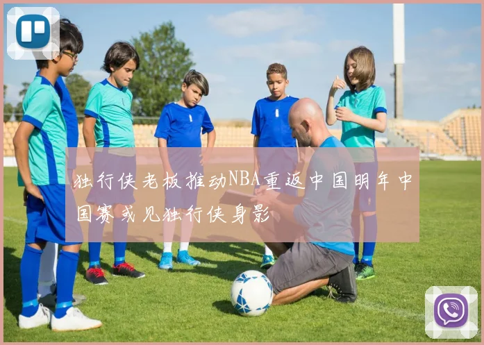 独行侠老板推动NBA重返中国明年中国赛或见独行侠身影
