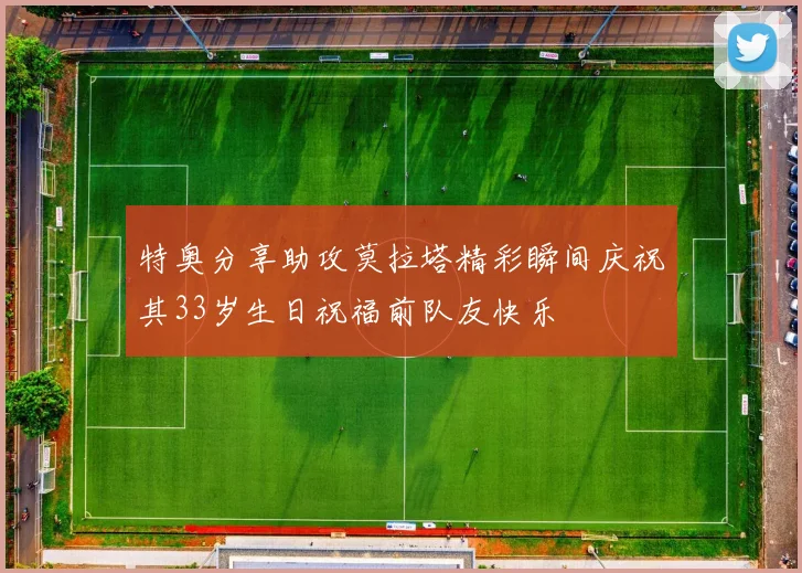 特奥分享助攻莫拉塔精彩瞬间庆祝其33岁生日祝福前队友快乐