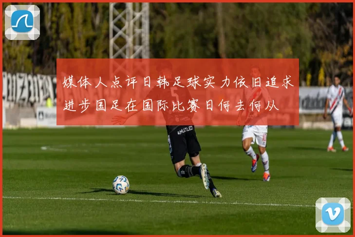 媒体人点评日韩足球实力依旧追求进步国足在国际比赛日何去何从