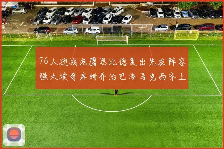 76人迎战老鹰恩比德复出先发阵容强大埃奇库姆乔治巴洛马克西齐上阵