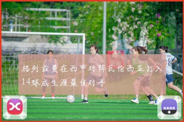 格列兹曼在西甲对阵瓦伦西亚打入14球成生涯最佳对手