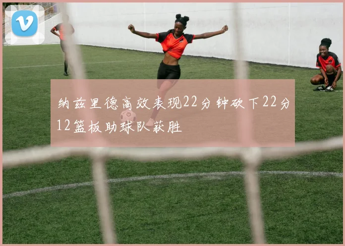 纳兹里德高效表现22分钟砍下22分12篮板助球队获胜