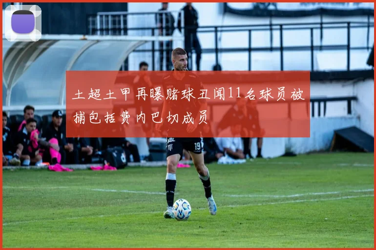 土超土甲再曝赌球丑闻11名球员被捕包括费内巴切成员