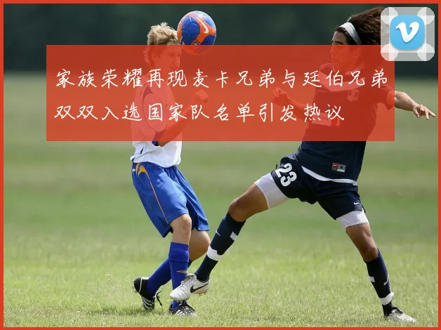 家族荣耀再现麦卡兄弟与廷伯兄弟双双入选国家队名单引发热议