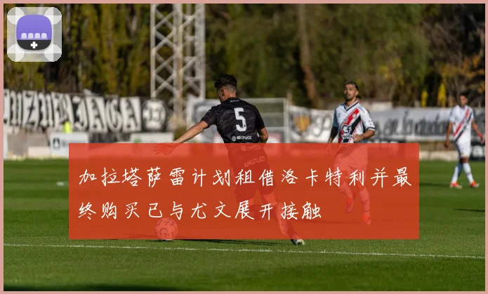 加拉塔萨雷计划租借洛卡特利并最终购买已与尤文展开接触