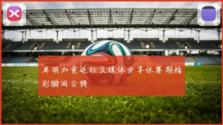库明加重返社交媒体分享休赛期精彩瞬间合辑