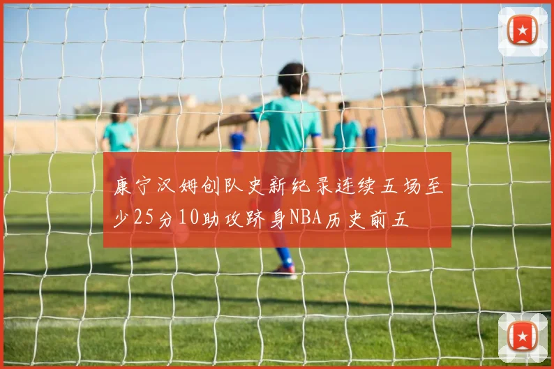 康宁汉姆创队史新纪录连续五场至少25分10助攻跻身NBA历史前五
