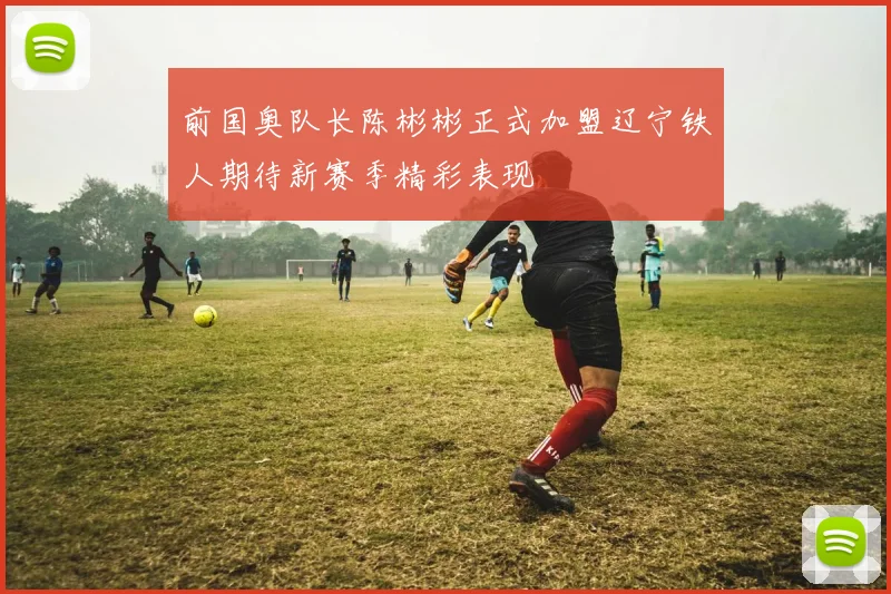 前国奥队长陈彬彬正式加盟辽宁铁人期待新赛季精彩表现