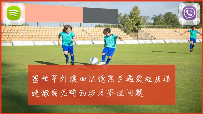 塞帕罕外援回忆德黑兰遇袭经历迅速撤离无碍西班牙签证问题