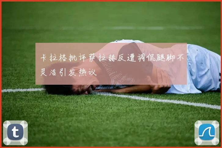 卡拉格批评萨拉赫反遭调侃腿脚不灵活引发热议