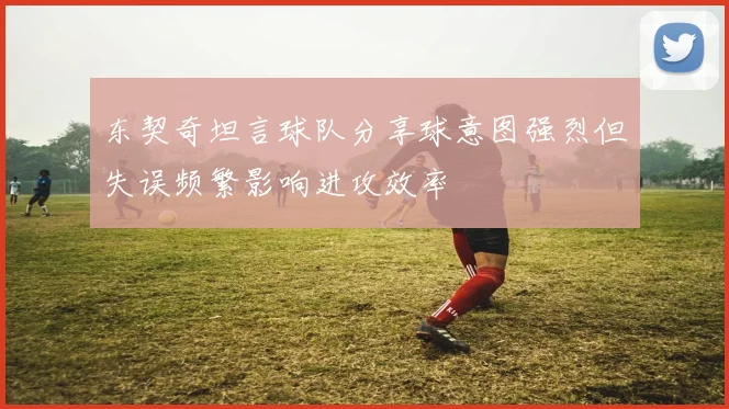 东契奇坦言球队分享球意图强烈但失误频繁影响进攻效率
