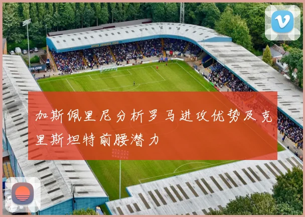 加斯佩里尼分析罗马进攻优势及克里斯坦特前腰潜力