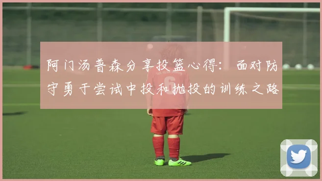 阿门汤普森分享投篮心得：面对防守勇于尝试中投和抛投的训练之路
