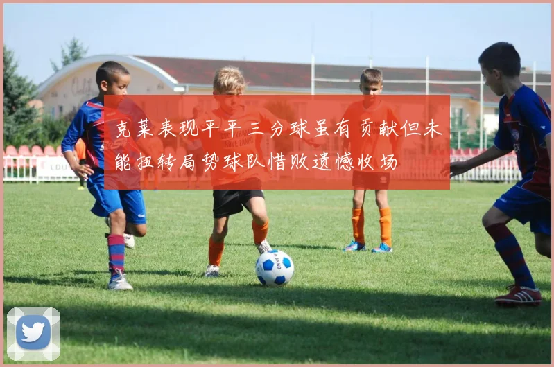 克莱表现平平三分球虽有贡献但未能扭转局势球队惜败遗憾收场