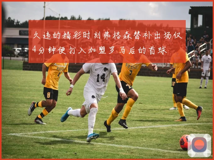 久违的精彩时刻弗格森替补出场仅4分钟便打入加盟罗马后的首球