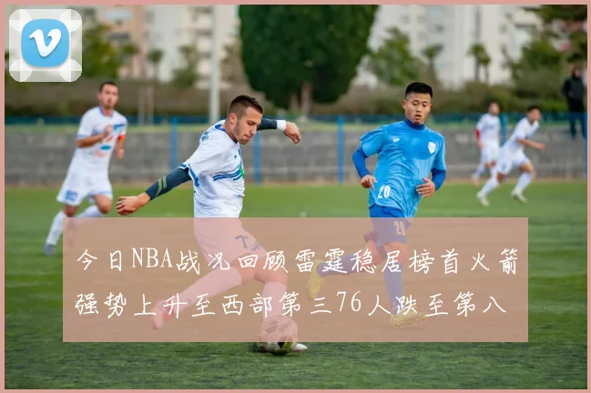 今日NBA战况回顾雷霆稳居榜首火箭强势上升至西部第三76人跌至第八位