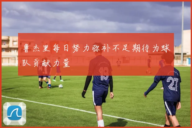 鲁杰里每日努力弥补不足期待为球队贡献力量