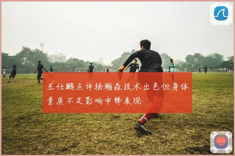 王仕鹏点评杨瀚森技术出色但身体素质不足影响中锋表现