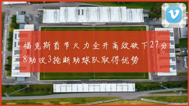 福克斯首节火力全开高效砍下27分8助攻3抢断助球队取得优势