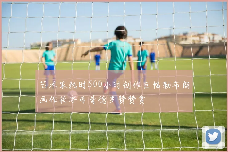 艺术家耗时500小时创作巨幅勒布朗画作获字母哥德罗赞赞赏