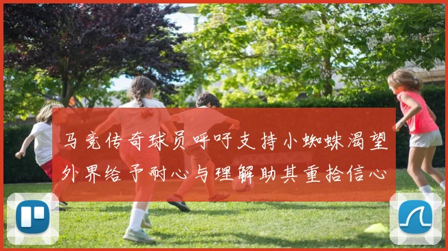 马竞传奇球员呼吁支持小蜘蛛渴望外界给予耐心与理解助其重拾信心
