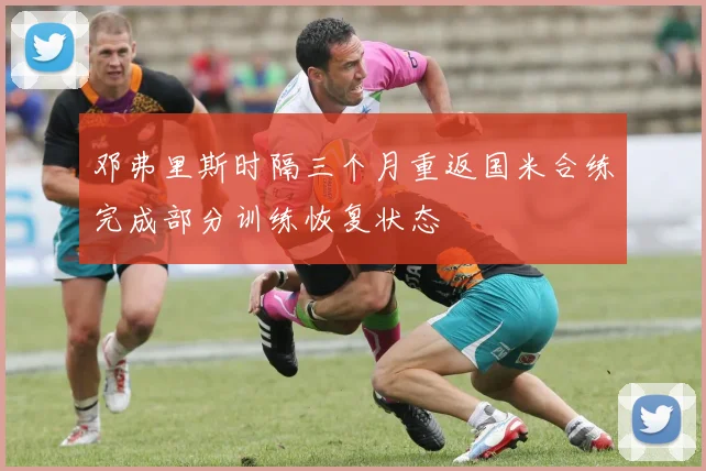 邓弗里斯时隔三个月重返国米合练完成部分训练恢复状态