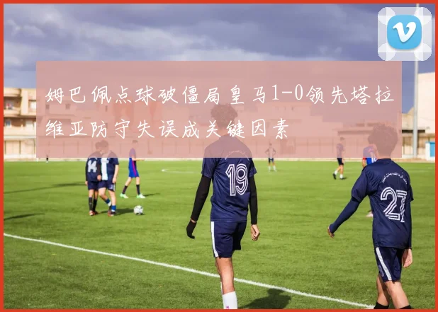 姆巴佩点球破僵局皇马1-0领先塔拉维亚防守失误成关键因素