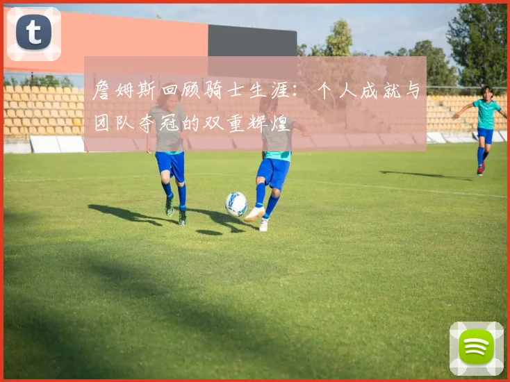 詹姆斯回顾骑士生涯：个人成就与团队夺冠的双重辉煌