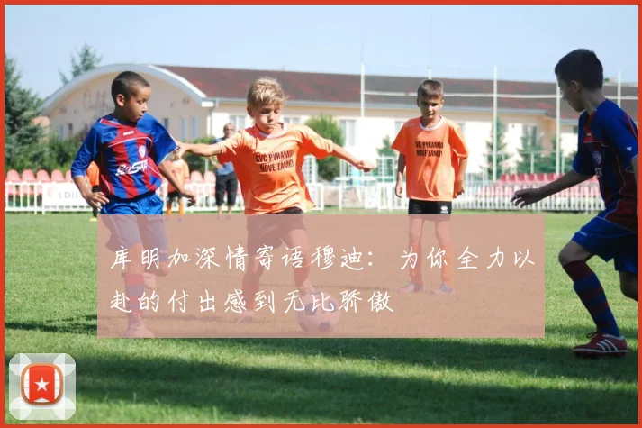 库明加深情寄语穆迪：为你全力以赴的付出感到无比骄傲